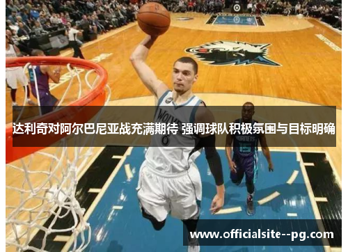 达利奇对阿尔巴尼亚战充满期待 强调球队积极氛围与目标明确