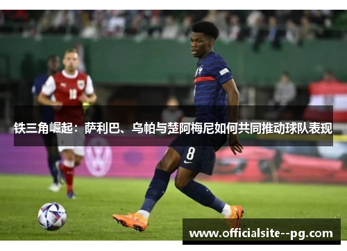 铁三角崛起:萨利巴、乌帕与楚阿梅尼如何共同推动球队表现 铁三角崛起:萨利巴、乌帕与楚阿梅尼如何共同推动球队表现