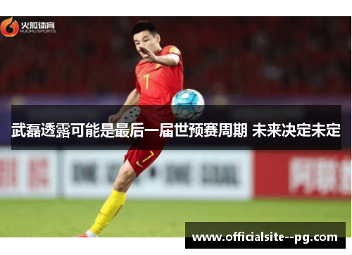 武磊透露可能是最后一届世预赛周期 未来决定未定 武磊透露可能是最后一届世预赛周期 未来决定未定