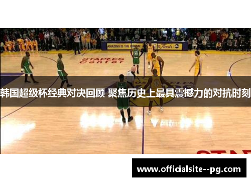韩国超级杯经典对决回顾 聚焦历史上最具震撼力的对抗时刻