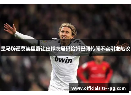 皇马辟谣莫德里奇让出球衣号码给姆巴佩传闻不实引发热议 皇马辟谣莫德里奇让出球衣号码给姆巴佩传闻不实引发热议